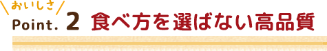 Point.2 食べ方を選ばない高品質